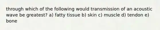 through which of the following would transmission of an acoustic wave be greatest? a) fatty tissue b) skin c) muscle d) tendon e) bone