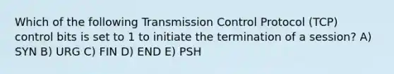 Which of the following Transmission Control Protocol (TCP) control bits is set to 1 to initiate the termination of a session? A) SYN B) URG C) FIN D) END E) PSH