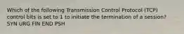 Which of the following Transmission Control Protocol (TCP) control bits is set to 1 to initiate the termination of a session? SYN URG FIN END PSH