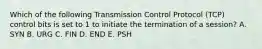 Which of the following Transmission Control Protocol (TCP) control bits is set to 1 to initiate the termination of a session? A. SYN B. URG C. FIN D. END E. PSH