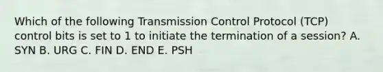 Which of the following Transmission Control Protocol (TCP) control bits is set to 1 to initiate the termination of a session? A. SYN B. URG C. FIN D. END E. PSH