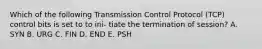 Which of the following Transmission Control Protocol (TCP) control bits is set to to ini- tiate the termination of session? A. SYN B. URG C. FIN D. END E. PSH