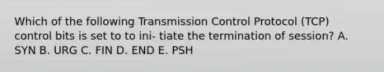 Which of the following Transmission Control Protocol (TCP) control bits is set to to ini- tiate the termination of session? A. SYN B. URG C. FIN D. END E. PSH