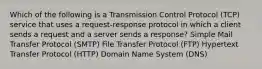 Which of the following is a Transmission Control Protocol (TCP) service that uses a request-response protocol in which a client sends a request and a server sends a response? Simple Mail Transfer Protocol (SMTP) File Transfer Protocol (FTP) Hypertext Transfer Protocol (HTTP) Domain Name System (DNS)