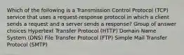 Which of the following is a Transmission Control Protocol (TCP) service that uses a request-response protocol in which a client sends a request and a server sends a response? Group of answer choices Hypertext Transfer Protocol (HTTP) Domain Name System (DNS) File Transfer Protocol (FTP) Simple Mail Transfer Protocol (SMTP)