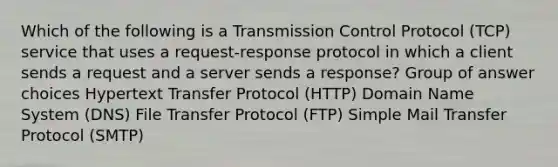 Which of the following is a Transmission Control Protocol (TCP) service that uses a request-response protocol in which a client sends a request and a server sends a response? Group of answer choices Hypertext Transfer Protocol (HTTP) Domain Name System (DNS) File Transfer Protocol (FTP) Simple Mail Transfer Protocol (SMTP)