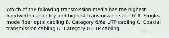 Which of the following transmission media has the highest bandwidth capability and highest transmission speed? A. Single-mode fiber optic cabling B. Category 6/6a UTP cabling C. Coaxial transmission cabling D. Category 8 UTP cabling