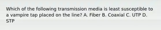 Which of the following transmission media is least susceptible to a vampire tap placed on the line? A. Fiber B. Coaxial C. UTP D. STP