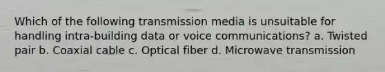 Which of the following transmission media is unsuitable for handling intra-building data or voice communications? a. Twisted pair b. Coaxial cable c. Optical fiber d. Microwave transmission