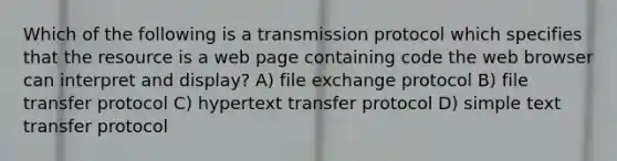 Which of the following is a transmission protocol which specifies that the resource is a web page containing code the web browser can interpret and display? A) file exchange protocol B) file transfer protocol C) hypertext transfer protocol D) simple text transfer protocol