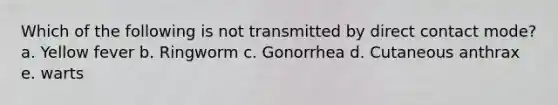 Which of the following is not transmitted by direct contact mode? a. Yellow fever b. Ringworm c. Gonorrhea d. Cutaneous anthrax e. warts