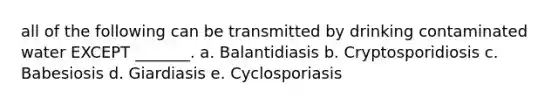 all of the following can be transmitted by drinking contaminated water EXCEPT _______. a. Balantidiasis b. Cryptosporidiosis c. Babesiosis d. Giardiasis e. Cyclosporiasis