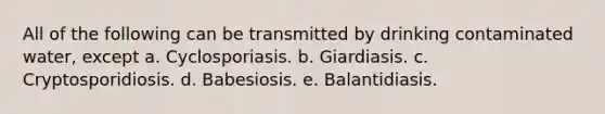 All of the following can be transmitted by drinking contaminated water, except a. Cyclosporiasis. b. Giardiasis. c. Cryptosporidiosis. d. Babesiosis. e. Balantidiasis.