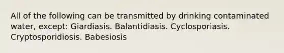 All of the following can be transmitted by drinking contaminated water, except: Giardiasis. Balantidiasis. Cyclosporiasis. Cryptosporidiosis. Babesiosis