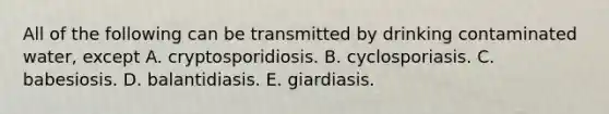 All of the following can be transmitted by drinking contaminated water, except A. cryptosporidiosis. B. cyclosporiasis. C. babesiosis. D. balantidiasis. E. giardiasis.