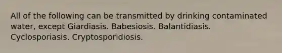 All of the following can be transmitted by drinking contaminated water, except Giardiasis. Babesiosis. Balantidiasis. Cyclosporiasis. Cryptosporidiosis.