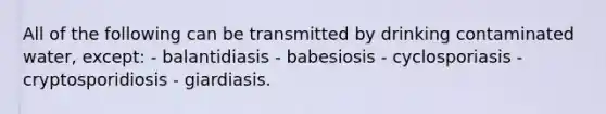 All of the following can be transmitted by drinking contaminated water, except: - balantidiasis - babesiosis - cyclosporiasis - cryptosporidiosis - giardiasis.