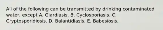 All of the following can be transmitted by drinking contaminated water, except A. Giardiasis. B. Cyclosporiasis. C. Cryptosporidiosis. D. Balantidiasis. E. Babesiosis.