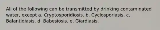 All of the following can be transmitted by drinking contaminated water, except a. Cryptosporidiosis. b. Cyclosporiasis. c. Balantidiasis. d. Babesiosis. e. Giardiasis.