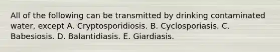 All of the following can be transmitted by drinking contaminated water, except A. Cryptosporidiosis. B. Cyclosporiasis. C. Babesiosis. D. Balantidiasis. E. Giardiasis.