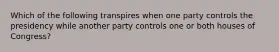 Which of the following transpires when one party controls the presidency while another party controls one or both houses of Congress?