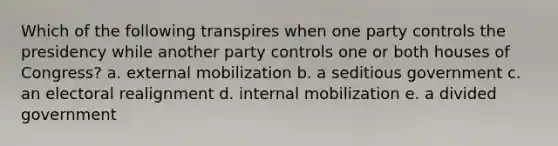 Which of the following transpires when one party controls the presidency while another party controls one or both houses of Congress? a. external mobilization b. a seditious government c. an electoral realignment d. internal mobilization e. a divided government