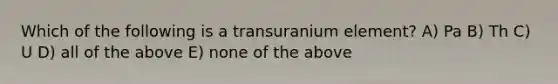 Which of the following is a transuranium element? A) Pa B) Th C) U D) all of the above E) none of the above