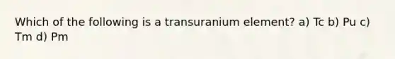 Which of the following is a transuranium element? a) Tc b) Pu c) Tm d) Pm