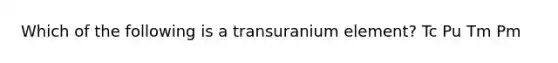 Which of the following is a transuranium element? Tc Pu Tm Pm