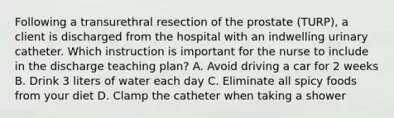 Following a transurethral resection of the prostate (TURP), a client is discharged from the hospital with an indwelling urinary catheter. Which instruction is important for the nurse to include in the discharge teaching plan? A. Avoid driving a car for 2 weeks B. Drink 3 liters of water each day C. Eliminate all spicy foods from your diet D. Clamp the catheter when taking a shower