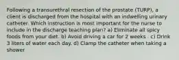 Following a transurethral resection of the prostate (TURP), a client is discharged from the hospital with an indwelling urinary catheter. Which instruction is most important for the nurse to include in the discharge teaching plan? a) Eliminate all spicy foods from your diet. b) Avoid driving a car for 2 weeks . c) Drink 3 liters of water each day. d) Clamp the catheter when taking a shower