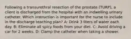 Following a transurethral resection of the prostate (TURP), a client is discharged from the hospital with an indwelling urinary catheter. Which instruction is important for the nurse to include in the discharge teaching plan? A: Drink 3 liters of water each day. B: Eliminate all spicy foods from your diet. C: Avoid driving a car for 2 weeks. D: Clamp the catheter when taking a shower.