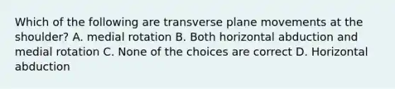 Which of the following are transverse plane movements at the shoulder? A. medial rotation B. Both horizontal abduction and medial rotation C. None of the choices are correct D. Horizontal abduction