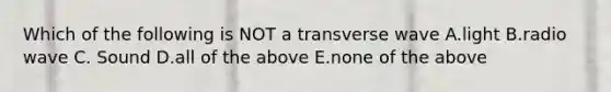 Which of the following is NOT a transverse wave A.light B.radio wave C. Sound D.all of the above E.none of the above