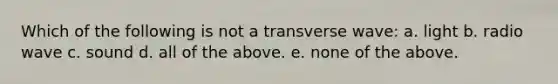 Which of the following is not a transverse wave: a. light b. radio wave c. sound d. all of the above. e. none of the above.