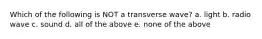 Which of the following is NOT a transverse wave? a. light b. radio wave c. sound d. all of the above e. none of the above