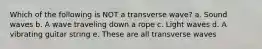 Which of the following is NOT a transverse wave? a. Sound waves b. A wave traveling down a rope c. Light waves d. A vibrating guitar string e. These are all transverse waves