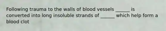 Following trauma to the walls of blood vessels ______ is converted into long insoluble strands of ______ which help form a blood clot