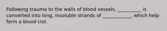 Following trauma to the walls of blood vessels, __________ is converted into long, insoluble strands of ____________, which help form a blood clot.