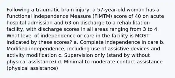 Following a traumatic brain injury, a 57-year-old woman has a Functional Independence Measure (FIMTM) score of 40 on acute hospital admission and 63 on discharge to a rehabilitation facility, with discharge scores in all areas ranging from 3 to 4. What level of independence or care in the facility is MOST indicated by these scores? a. Complete independence in care b. Modified independence, including use of assistive devices and activity modification c. Supervision only (stand by without physical assistance) d. Minimal to moderate contact assistance (physical assistance)