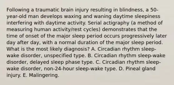 Following a traumatic brain injury resulting in blindness, a 50-year-old man develops waxing and waning daytime sleepiness interfering with daytime activity. Serial actigraphy (a method of measuring human activity/rest cycles) demonstrates that the time of onset of the major sleep period occurs progressively later day after day, with a normal duration of the major sleep period. What is the most likely diagnosis? A. Circadian rhythm sleep-wake disorder, unspecified type. B. Circadian rhythm sleep-wake disorder, delayed sleep phase type. C. Circadian rhythm sleep-wake disorder, non-24-hour sleep-wake type. D. Pineal gland injury. E. Malingering.