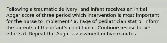 Following a traumatic delivery, and infant receives an initial Apgar score of three period which intervention is most important for the nurse to implement? a. Page of pediatrician stat b. Inform the parents of the infant's condition c. Continue resuscitative efforts d. Repeat the Apgar assessment in five minutes