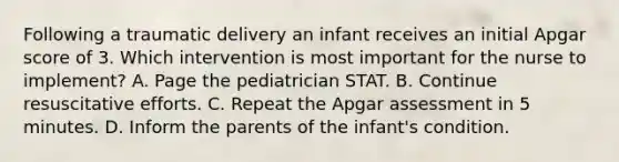 Following a traumatic delivery an infant receives an initial Apgar score of 3. Which intervention is most important for the nurse to implement? A. Page the pediatrician STAT. B. Continue resuscitative efforts. C. Repeat the Apgar assessment in 5 minutes. D. Inform the parents of the infant's condition.