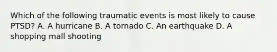 Which of the following traumatic events is most likely to cause PTSD? A. A hurricane B. A tornado C. An earthquake D. A shopping mall shooting