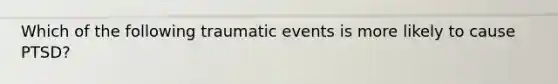 Which of the following traumatic events is more likely to cause PTSD?