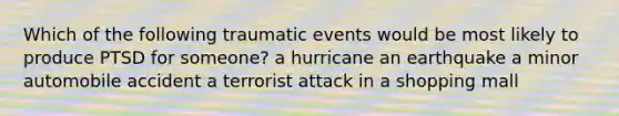 Which of the following traumatic events would be most likely to produce PTSD for someone? a hurricane an earthquake a minor automobile accident a terrorist attack in a shopping mall