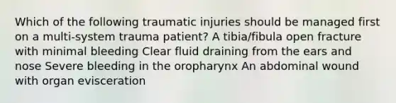 Which of the following traumatic injuries should be managed first on a multi-system trauma patient? A tibia/fibula open fracture with minimal bleeding Clear fluid draining from the ears and nose Severe bleeding in the oropharynx An abdominal wound with organ evisceration