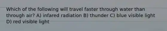 Which of the following will travel faster through water than through air? A) infared radiation B) thunder C) blue visible light D) red visible light