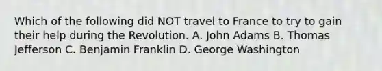 Which of the following did NOT travel to France to try to gain their help during the Revolution. A. John Adams B. Thomas Jefferson C. Benjamin Franklin D. George Washington