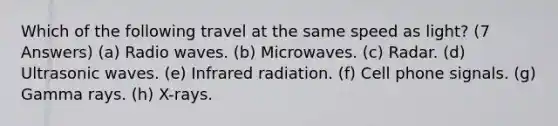 Which of the following travel at the same speed as light? (7 Answers) (a) Radio waves. (b) Microwaves. (c) Radar. (d) Ultrasonic waves. (e) Infrared radiation. (f) Cell phone signals. (g) Gamma rays. (h) X-rays.